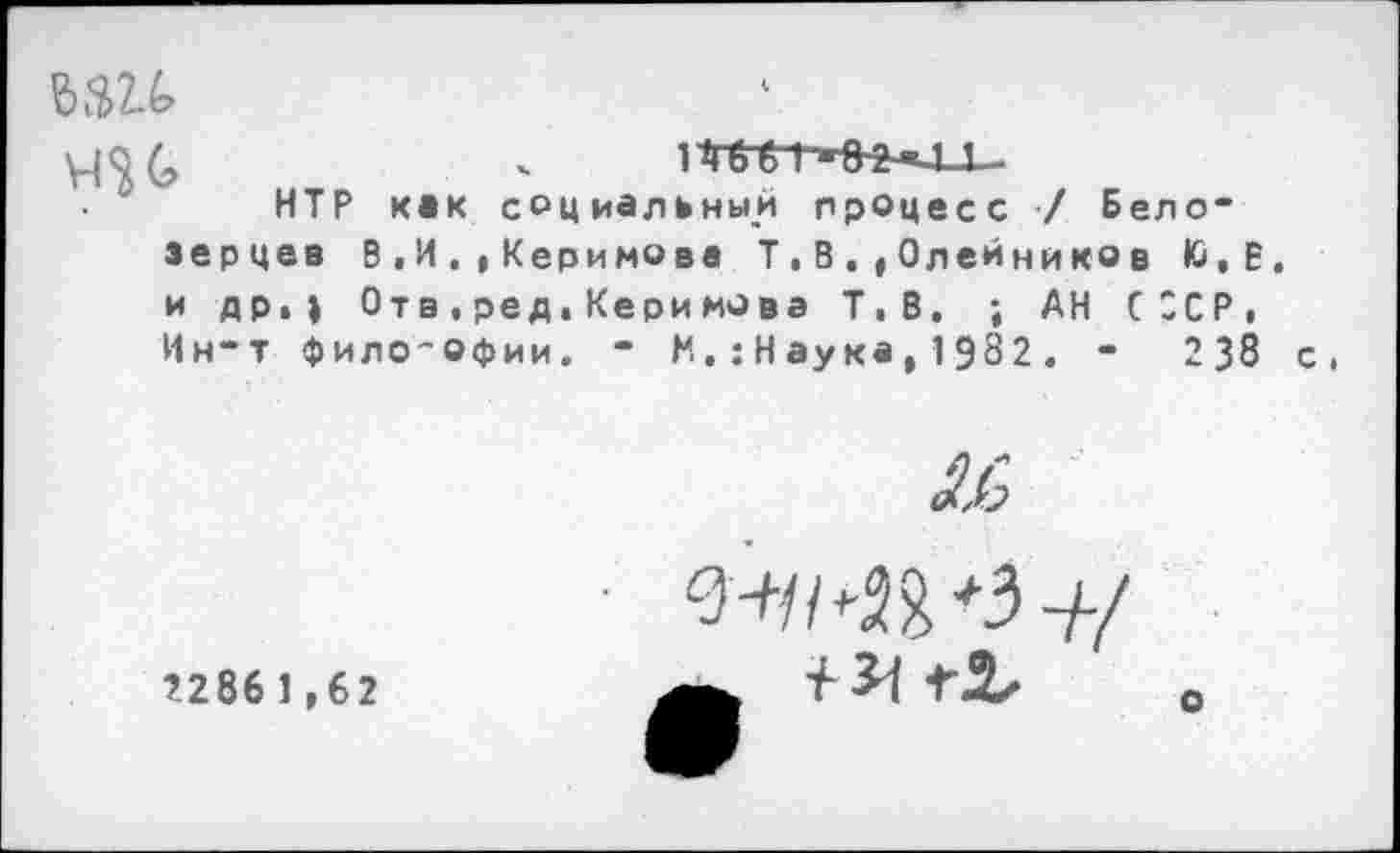 ﻿НТР как социальным процесс / Бело“ зерцев В ,И,, Керимова Т, В.,Олейнико в Ю,Е, и др.| Отв, ред. Керимова Т.В. ; АН СССР, Ин-т фило-офии. - М,:Наука,1982. -	238 с.

2286 1,62
o